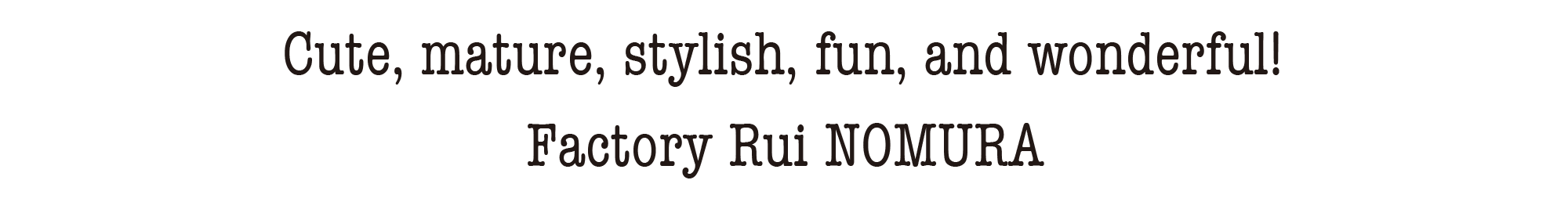 Cute, mature, stylish, fun, and wonderful! Factory Rui NOMURA